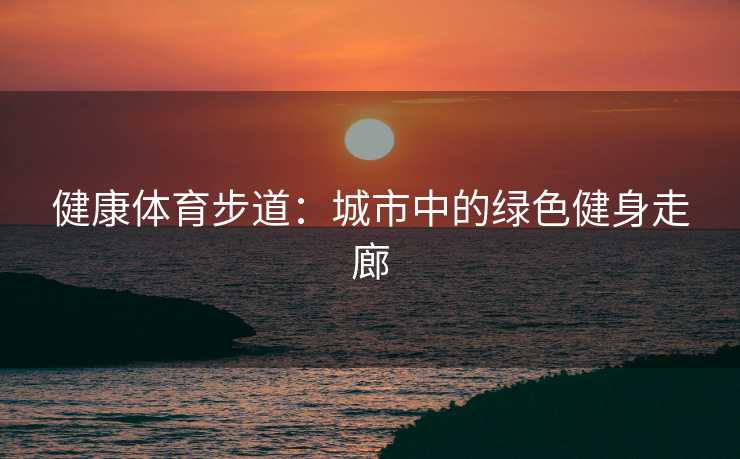 健康体育步道:城市中的绿色健身走廊 健康体育步道:城市中的绿色健身走廊