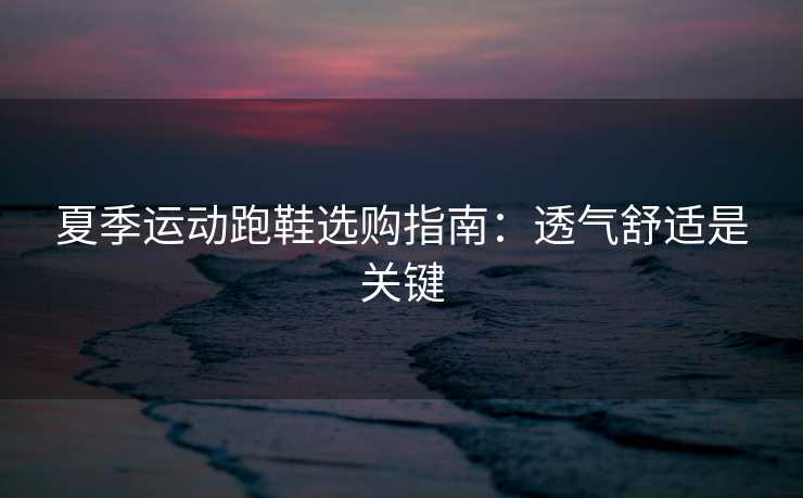 夏季运动跑鞋选购指南：透气舒适是关键