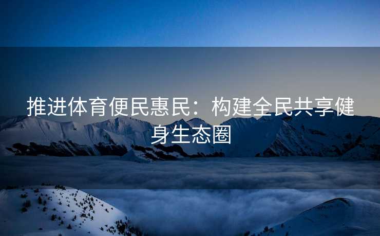 推进体育便民惠民：构建全民共享健身生态圈