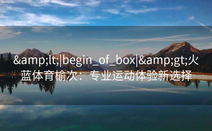 &lt;|begin_of_box|&gt;火蓝体育榆次：专业运动体验新选择