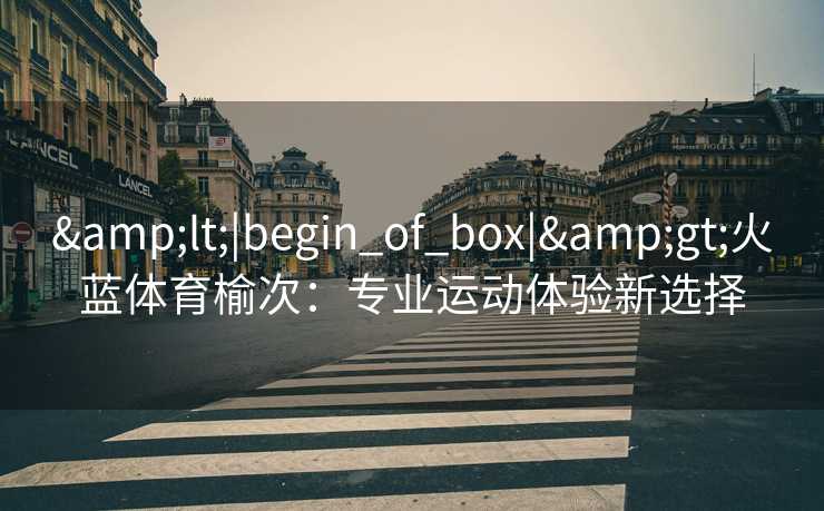 &lt;|begin_of_box|&gt;火蓝体育榆次：专业运动体验新选择