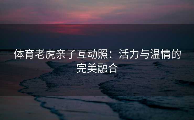 体育老虎亲子互动照：活力与温情的完美融合